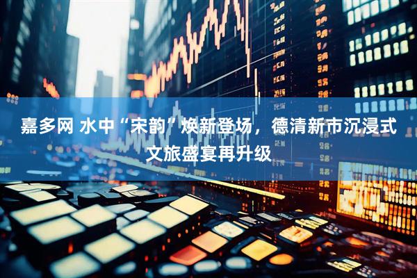 嘉多网 水中“宋韵”焕新登场，德清新市沉浸式文旅盛宴再升级