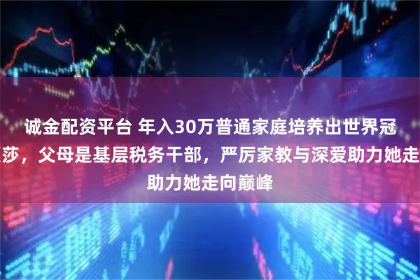 诚金配资平台 年入30万普通家庭培养出世界冠军孙颖莎，父母是基层税务干部，严厉家教与深爱助力她走向巅峰